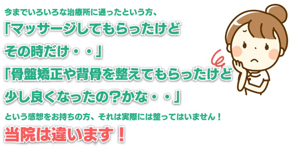 今までいろいろな治療所に通ったという方、「マッサージしてもらったけどその時だけ・・」「骨盤矯正や背骨を整えてもらったけど少し良くなったの？かな・・」という感想をお持ちの方、それは実際には整ってはいません！ 当院は違います！
