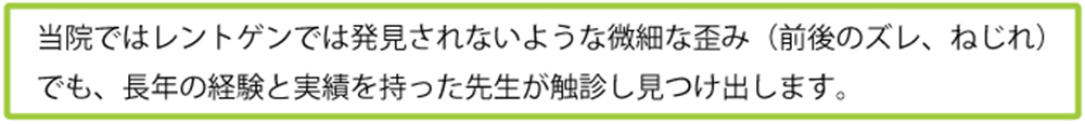 当院ではレントゲンでは発見されないような微細な歪み（前後のズレ、ねじれ）でも、長年の経験と実績を持った先生が触診し見つけ出します。
