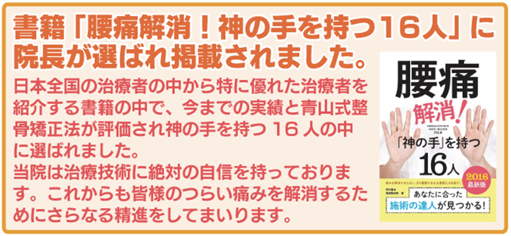 書籍「腰痛解消!神の手を持つ16人」に院長が選ばれ掲載されました。 日本全国の治療者の中から特に優れた治療者を紹介する書籍の中で、今までの実績と青山式整骨矯正法が評価され神の手を持つ16人の中に選ばれました。 当院は治療技術に絶対の自信を持っております。これからも皆様のつらい痛みを解消するためにさらなる精進をしてまいります。